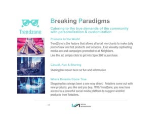 Breaking Paradigms
Catering to the true demands of the community
with personalization & customization
Promote to the World
TrendZone is the feature that allows all retail merchants to make daily
post of new and hot products and services. Find visually captivating
media ads and campaigns promoted to all Neighbors.
Like the ad, simply click to get into Spin 360 to purchase.
Casual, Fun & Sharing
Sharing has never been so fun and informative.
Where Dreams Come True
Shopping has always been a one way street. Retailers come out with
new products, you like and you buy. With TrendZone, you now have
access to a powerful social media platform to suggest wishlist
products from Retailers.
19
 