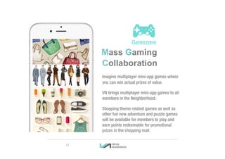 Mass Gaming
Collaboration
Imagine multiplayer mini-app games where
you can win actual prizes of value.
VN brings multiplayer mini-app games to all
members in the Neighborhood.
Shopping theme related games as well as
other fun new adventure and puzzle games
will be available for members to play and
earn points redeemable for promotional
prizes in the shopping mall.
21
 