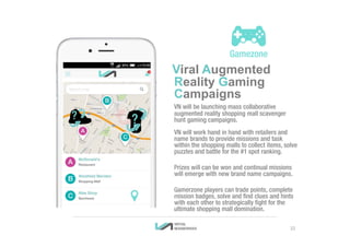 Viral Augmented
Reality Gaming
Campaigns
VN will be launching mass collaborative
augmented reality shopping mall scavenger
hunt gaming campaigns.
VN will work hand in hand with retailers and
name brands to provide missions and task
within the shopping malls to collect items, solve
puzzles and battle for the #1 spot ranking.
Prizes will can be won and continual missions
will emerge with new brand name campaigns.
Gamerzone players can trade points, complete
mission badges, solve and find clues and hints
with each other to strategically fight for the
ultimate shopping mall domination.
22
 