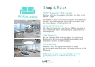 Shop & Relax
VN VIP Shopping in Mall Lounges
Purchase online and pick-up your order at any one of the in mall
VN Park Lounges.
The VN Park Lounges is an exclusive lounge for all Neighborhood
members who have purchased online products and wish to try
out sizes and colors before final check out.
Absolute Convenience
VN values their customers and the new VN Park Lounge is a
new concept that places online sales pick-up depots inside
shopping malls.
Total Relaxation
Escape the noise of the mall after a long day of shopping.
Enter into the Zen environment that lets you sit back and
relax before another round of shopping.
Social Meeting
Whether it is for picking up online orders or simply
socializing with fellow neighbors, VN Lounge is open to all VN
Members.
VN members can now experience a level of
pampering that is suitable for Royalty!
27
 