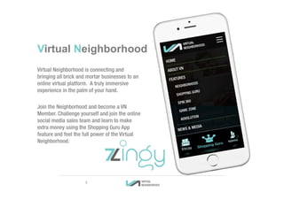 Virtual Neighborhood is connecting and
bringing all brick and mortar businesses to an
online virtual platform. A truly immersive
experience in the palm of your hand.
Join the Neighborhood and become a VN
Member. Challenge yourself and join the online
social media sales team and learn to make
extra money using the Shopping Guru App
feature and feel the full power of the Virtual
Neighborhood.
Virtual Neighborhood
3
 