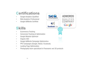 Certifications
• Google Analytics Qualified
• Web Analytics Professional
• Google AdWords Certified
Skills
• Ecommerce Tracking
• Conversion Tracking & Optimization
• Google Website Optimizer
• Organic SEO
• Google AdWords Campaign Optimization
• PPC Campaigns (Google, Yahoo!, Facebook)
• Landing Page Optimization
• Photography team specialized in Panoramic and 3D products
44
 