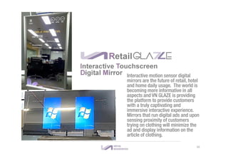 RetailGLA E
Interactive motion sensor digital
mirrors are the future of retail, hotel
and home daily usage. The world is
becoming more informative in all
aspects and VN GLAZE is providing
the platform to provide customers
with a truly captivating and
immersive interactive experience.
Mirrors that run digital ads and upon
sensing proximity of customers
trying on clothing will minimize the
ad and display information on the
article of clothing.
Interactive Touchscreen
Digital Mirror
16
 