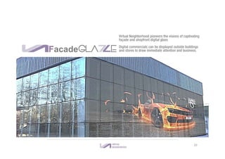 GLA E
Virtual Neighborhood pioneers the visions of captivating
façade and shopfront digital glass
Digital commercials can be displayed outside buildings
and stores to draw immediate attention and business.Facade
20
 