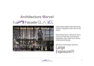 Facade GLA E
Captivating digital advertisements
outside Shopping malls will be the
future
Advertising hours extend 24 hours
a day and with the cosmetically
appealing night lights and vibrant
architectural design
VN Glaze technology redefines
Large
Exposure!!!
Architecture Marvel
21
 