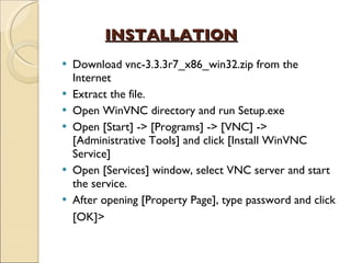 INSTALLATION Download vnc-3.3.3r7_x86_win32.zip from the Internet Extract the file. Open WinVNC directory and run Setup.exe Open [Start] -> [Programs] -> [VNC] -> [Administrative Tools] and click [Install WinVNC Service] Open [Services] window, select VNC server and start the service. After opening [Property Page], type password and click [OK]>   