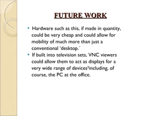 FUTURE WORK   Hardware such as this, if made in quantity, could be very cheap and could allow for mobility of much more than just a conventional ‘desktop.´ If built into television sets, VNC viewers could allow them to act as displays for a very wide range of devices²including, of course, the PC at the office. 