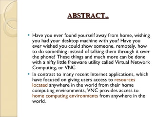 ABSTRACT.. Have you ever found yourself away from home, wishing you had your desktop machine with you? Have you ever wished you could show someone, remotely, how to do something instead of talking them through it over the phone? These things and much more can be done with a nifty little freeware utility called Virtual Network Computing, or VNC In contrast to many recent Internet applications, which have focused on giving users access to  resources located  anywhere in the world from their home computing environments, VNC provides access to  home computing environments  from anywhere in the world. 
