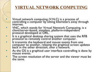 Virtual network computing (V.N.C) is a process of controlling a computer by sitting kilometers away through internet.  VNC, which stands for Virtual Network Computing, is a client/server-based, stateless, platform-independent protocol developed at ORL.  It is a graphical desktop sharing system that uses the RFB protocol to remotely control another computer. It transmits the keyboard and mouse events from one computer to another, relaying the graphical screen updates back in the other direction, over a network. As the OS is a graphical user interface controlling is done by mouse events. The screen resolution of the server and the viewer must be the same.  VIRTUAL NETWORK COMPUTING 