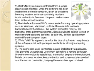 2).The interface for most VNCs can operate from any operating system, such as Windows, Macintosh, or Unix. Because information is transmitted over the Internet, the system eliminates many of the traditional cross-platform problems. Just as a website can be viewed on many different operating systems, so can VNC control operate from many different computer types.  3). While "VNC" is a generic term for this type of software, many brands of the software exist, with packages available for all major operating systems. 4). The connection used to interface data is protected by a password. This prevents unauthorized users from controlling a remote computer. Once the connection is established, information begins to be exchanged. Details on mouse location, keyboard entry, and screen updates are fed over the secure connection, keeping the computers synchronized.  1).Most VNC systems are controlled from a simple graphic user interface. Once the software has been installed on a remote computer, it can be accessed from any location. A server constantly monitors inputs and outputs from one computer, and updates them to the second location. 