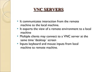VNC SERVERS It communicates interaction from the remote machine to the local machine.  It exports the view of a remote environment to a local machine Multiple clients may connect to a VNC server at the  same time ‘desktop´ screen Inputs keyboard and mouse inputs from local machine to remote machine. 