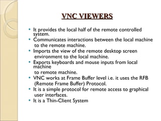 VNC VIEWERS It provides the local half of the remote controlled system. Communicates interactions between the local machine to the remote machine. Imports the view of the remote desktop screen environment to the local machine. Exports keyboards and mouse inputs from local machine to remote machine. VNC works at Frame Buffer level i.e. it uses the RFB (Remote Frame Buffer) Protocol.  It is a simple protocol for remote access to graphical user interfaces. It is a Thin-Client System  