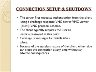 CONNECTION SETUP & SHUTDOWN The server first requests authentication from the client, using a challenge response VNC server VNC viewer (client) VNC protocol scheme. The client typically requires the user to enter a password at this point. Exchange of messages for details takes place.  Because of the stateless nature of the client, either side can close the connection at any time without an adverse consequences. 