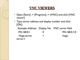 VNC VIEWERS Open [Start] -> [Programs] -> [VNC] and click [VNC viewer] Type server address and display number and click [OK]. Example Address  Display No VNC server field 192.168.0.1    0    192.168.0.1:0 Hoge-server    1    hoge-server:1  