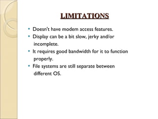LIMITATIONS Doesn't have modem access features. Display can be a bit slow, jerky and/or incomplete. It requires good bandwidth for it to function properly. File systems are still separate between different OS. 