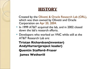 HISTORY Created by the  Olivetti & Oracle Research Lab (ORL),  which was then owned by Olivetti and Oracle Corporation on  Apr 20, 2004.  In 1999 AT&T acquired the lab, and in 2002 closed down the lab's research efforts. Developers who worked on VNC while still at the AT&T Research Lab are: Tristan Richardson(inventor)  AndyHarter(project leader) Quentin Stafford-Fraser James Wetherill 