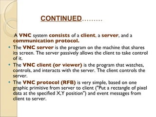 A  VNC   system  consists  of a  client ,  a  server , and a  communication protocol. The  VNC server   is the program on the machine that shares its screen. The server passively allows the client to take control of it. The  VNC client   (or viewer)   is the program that watches, controls, and interacts with the server. The client controls the server. The  VNC protocol   (RFB)   is very simple, based on one graphic primitive from server to client ("Put a rectangle of pixel data at the specified X,Y position") and event messages from client to server. CONTINUED ……… 