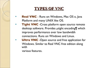 TYPES OF VNC Real VNC  -  Runs on Windows, Mac OS x, Java  Platform and many UNIX like OS. Tight VNC  - Cross platform open source remote desktop software. Provides µtight encoding¶ which  improves performance over low bandwidth  connections. Runs on Windows and Linux. Ultra VNC  - Open source and free application for Windows. Similar to Real VNC free edition along with various features. 