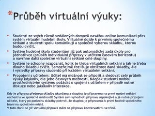 *
•   Studenti ze svých různě vzdálených domovů navážou online komunikaci přes
    systém virtuální hudební školy. Virtuálně dojde k prvnímu společnému
    setkání a studenti spolu komunikují a společně vyberou skladbu, kterou
    budou cvičit.
•   Systém hudební škola studentům již pak automatický zadá úkoly pro
    jednotlivce (průběh individuální přípravy v určitém časovém horizontu)
    a navrhne další společné virtuální setkání celé skupiny.
•   Systém je schopný rozpoznat, kolik je třeba virtuálních setkání a jak je třeba
    dlouho skladbu cvičit. Samozřejmě rozlišuje obtížnost dané skladby, ale
    i výsledky přípravy studentů při každém virtuálním setkání.
•   Propojení s učitelem: Učitel má možnost se připojit a sledovat celý průběh
    výuky kdykoliv, dle jeho časových možností. Naopak studenti mohou
    prostřednictvím systému požádat o spojení s učitelem v případě nutné
    diskuze nebo jakékoliv interakce.

Kdy je příprava přednesu skladby ukončena a skupina je připravena na první osobní setkání
orchestru ve společné místnosti? Systém sám vyhodnotí přípravu uspokojivě a jé nutné připojení
učitele, který po poslechu skladby potvrdí, že skupina je připravena k první hodině společného
hraní na společném místě.
V tuto chvíli se již virtuální příprava mění na přípravu konzervativní ve třídě.
 