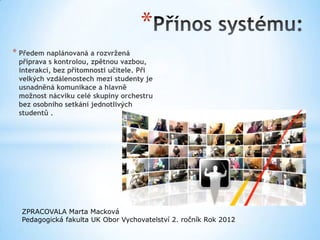 *
* Předem naplánovaná a rozvržená
 příprava s kontrolou, zpětnou vazbou,
 interakcí, bez přítomnosti učitele. Při
 velkých vzdálenostech mezi studenty je
 usnadněná komunikace a hlavně
 možnost nácviku celé skupiny orchestru
 bez osobního setkání jednotlivých
 studentů .




  ZPRACOVALA Marta Macková
  Pedagogická fakulta UK Obor Vychovatelství 2. ročník Rok 2012
 