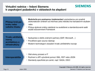 Virtuální radnice – řešení  Siemens  k uspokojení požadavků v oblastech ke zlepšení Přístup krok-po-kroku nebo  velkého třesku Trvale udržitelný rozvoj architektury a infrastruktury Interoperabilita Modularita pro postupnou implementaci  uzpůsobenou pro snadné zdokonalování směrem od informací přes interakci ke transakčním službám nebo Přístup skokové změny založené na osvědčené a standardizované sadě služeb eGovernment Framework Spolupráce s dobře známými partnery  (SAP ,  Microsoft … )  Prověřené open source nástroje   Moderní technologie k dosažení trvale udržitelného rozvoje Obě strany   procesů a  IT Rozhraní a API vytvořené pomocí  XML, RST  nebo  JSON Standardy specifické pro země, např.  SAGA, OSCI 