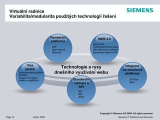 Virtuální radnice Variabilita/modularita použitých technologií řešení Technologie a rysy dnešního využívání webu Ajax-based Publikování formou blogů Wiki  nebo  forum software Sémanticky   platný  HTML WEB 2.0 YouTube Flickr Integrace na obsahové platformy RST  XML JSON Standard ní   rozhraní   a API Automatizovaná podpora překladů Alespoň   dva jazyky ( lokální  a  angličtina ) Více jazyků SAP Open Source Microsoft Standardní platforma 