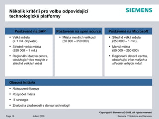Několik kritérií pro volbu odpovídající technologické platformy Velká města  (> 1 mil. obyvatel) Středně velká města (250 000 – 1 mil.)  Regionální datová centra , obsluhující více malých a středně velkých měst Postavené na  SAP Města menších velikostí (50 000 – 250 000) Postavené na  open source Středně velká města (250 000 – 1 mil.) Menší města (50 000 – 250 000) Regionální datová centra , obsluhující více malých a středně velkých měst Postavené na  Microsoft Nakoupené licence Rozpočet města IT strategie Znalosti a zkušenosti s danou technologií Obecná kritéria 