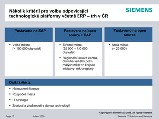 Několik kritérií pro volbu odpovídající technologické platformy včetně ERP – trh v ČR Velká města   ( >   150 000 obyvatel ) Postaveno na  SAP Střední města   ( 25 000 – 150 000 obyvatel ) Regionální datová centra ,  obsluha velkého počtu malých měst => krajské iniciativy; mikroregiony Postaveno na  open source  + SAP Nakoupené licence Rozpočet města IT  strategie Znalosti a zkušenosti   s danou technologií Další kritéria Malá města   ( < 25 000 ) Postaveno na  open source 
