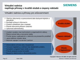 Virtuální radnice naplňuje přínosy v kvalitě služeb a úspory nákladů Virtuální radnice   a přínosy pro  eGovernment Všechny dokumenty a zpracovávaná data dostupná kdykoliv a odkudkoliv Rychlejší přístup k informacím  Snadné vyhledávání dat a metadat Přesně stanovené přiřazení úředníků Výkonnost administrativy Uvedení souladu mezi technickými a organizačními odbory Žádná nutnost tisku a konverze média Pružné úpravy vyplývajících z měnícího se procesního prostředí Jasná definice rozsahu akce Možnost napojení na servisní centrum Zdokonalená ochrana dat a bezpečnost Vynucení legislativy a nařízení bez zbytečného průtahu Kompletní a logické řízení změn a verzí Právně závazné revize formulářů Bezpečný elektronický a dlouhodobý archiv Kvalita služeb Úspora nákladů Shoda s legislativou Virtuální radnice 
