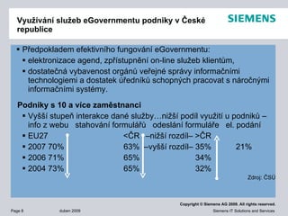 Využívání služeb  e G overnmentu  podniky v České republice Předpokladem efektivního fungování eGovernmentu: elektronizace agend, zpřístupnění on-line služeb klientům, dostatečná vybavenost orgánů veřejné správy informačními technologiemi a dostatek úředníků schopných pracovat s náročnými informačními systémy.  Podniky s 10 a více zaměstnanci Vyšší stupeň interakce dané služby…nižší podíl využití u podniků – info z webu  stahování formulářů  odeslání formuláře  el. podání EU27 <ČR  –nižší rozdíl– >ČR 2007  70% 63%  –vyšší rozdíl– 35% 21%  2006  71% 65% 34% 2004  73% 65% 32% Zdroj: ČSÚ 