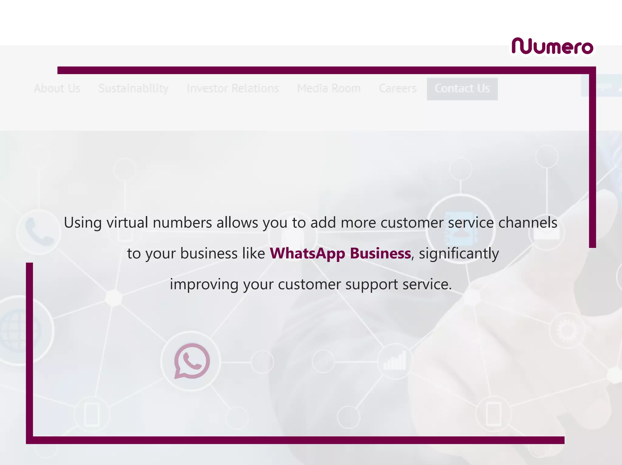 Using virtual numbers allows you to add more customer service channels
to your business like WhatsApp Business, significantly
improving your customer support service.
 