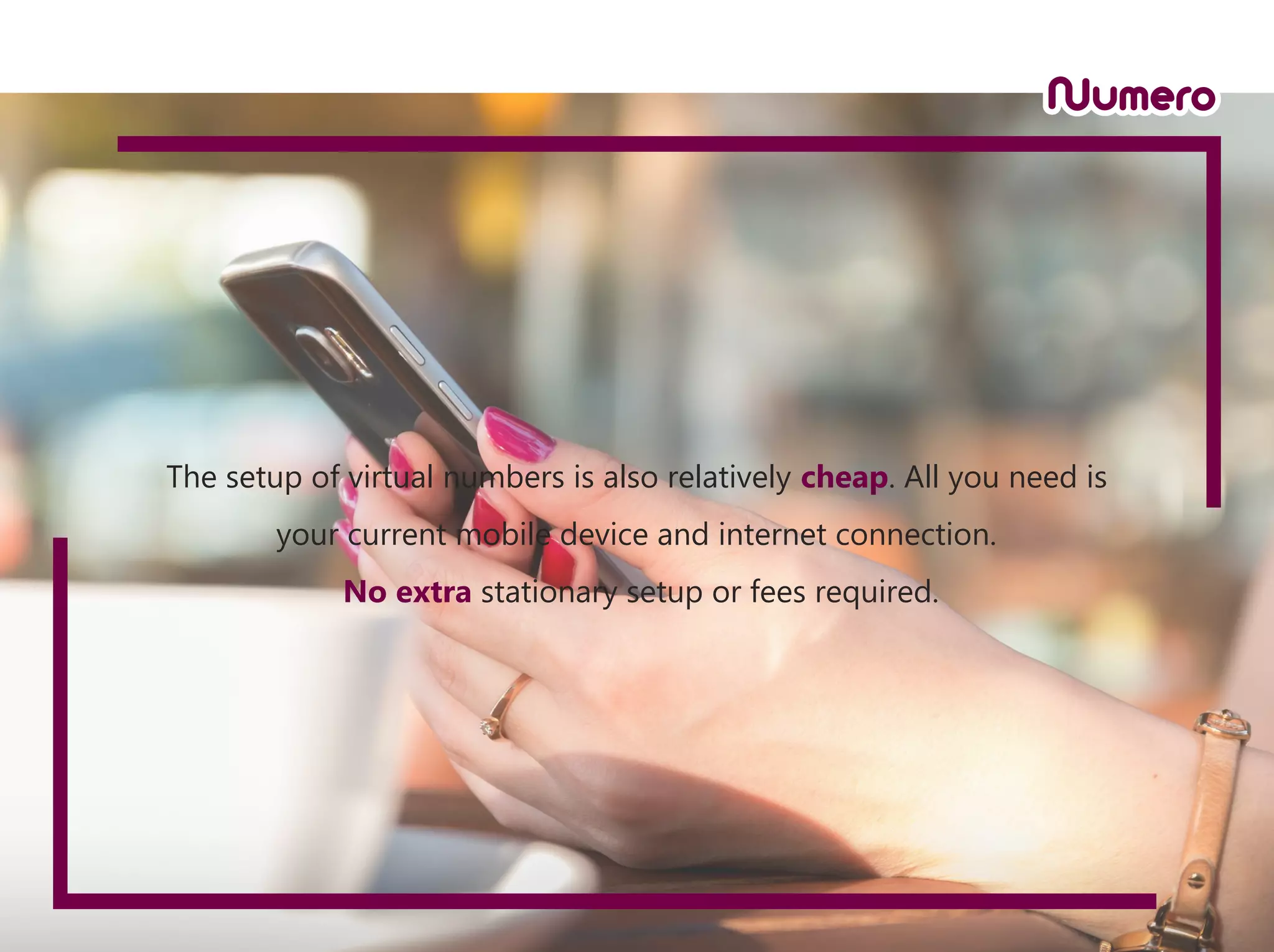 The setup of virtual numbers is also relatively cheap. All you need is
your current mobile device and internet connection.
No extra stationary setup or fees required.
 