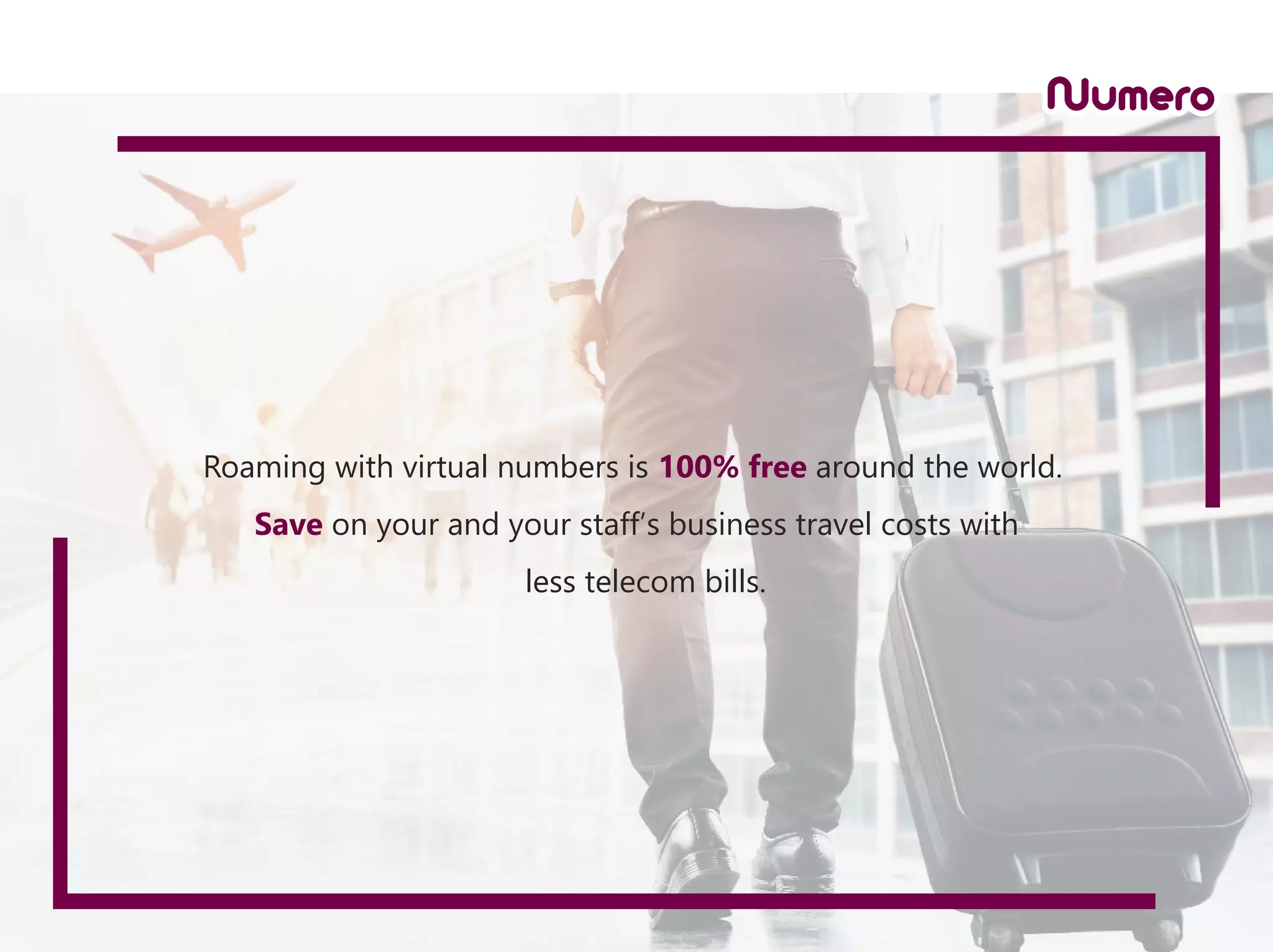 Roaming with virtual numbers is 100% free around the world.
Save on your and your staff’s business travel costs with
less telecom bills.
 