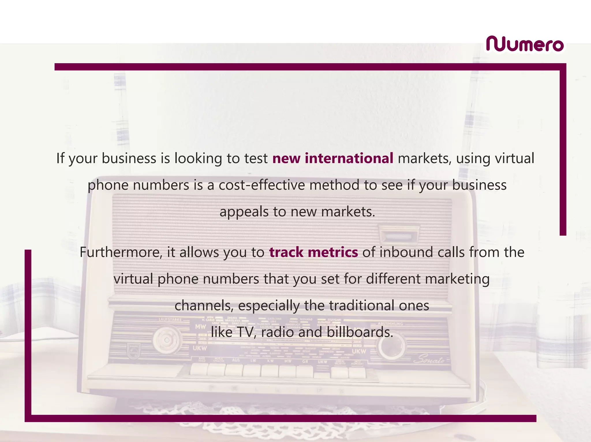 If your business is looking to test new international markets, using virtual
phone numbers is a cost-effective method to see if your business
appeals to new markets.
Furthermore, it allows you to track metrics of inbound calls from the
virtual phone numbers that you set for different marketing
channels, especially the traditional ones
like TV, radio and billboards.
 
