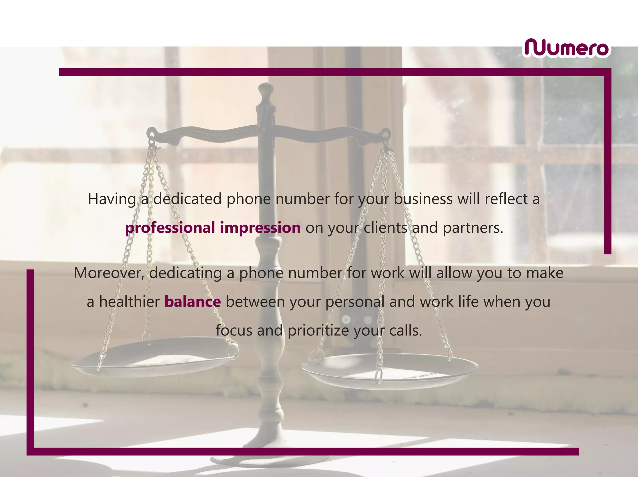 Having a dedicated phone number for your business will reflect a
professional impression on your clients and partners.
Moreover, dedicating a phone number for work will allow you to make
a healthier balance between your personal and work life when you
focus and prioritize your calls.
 