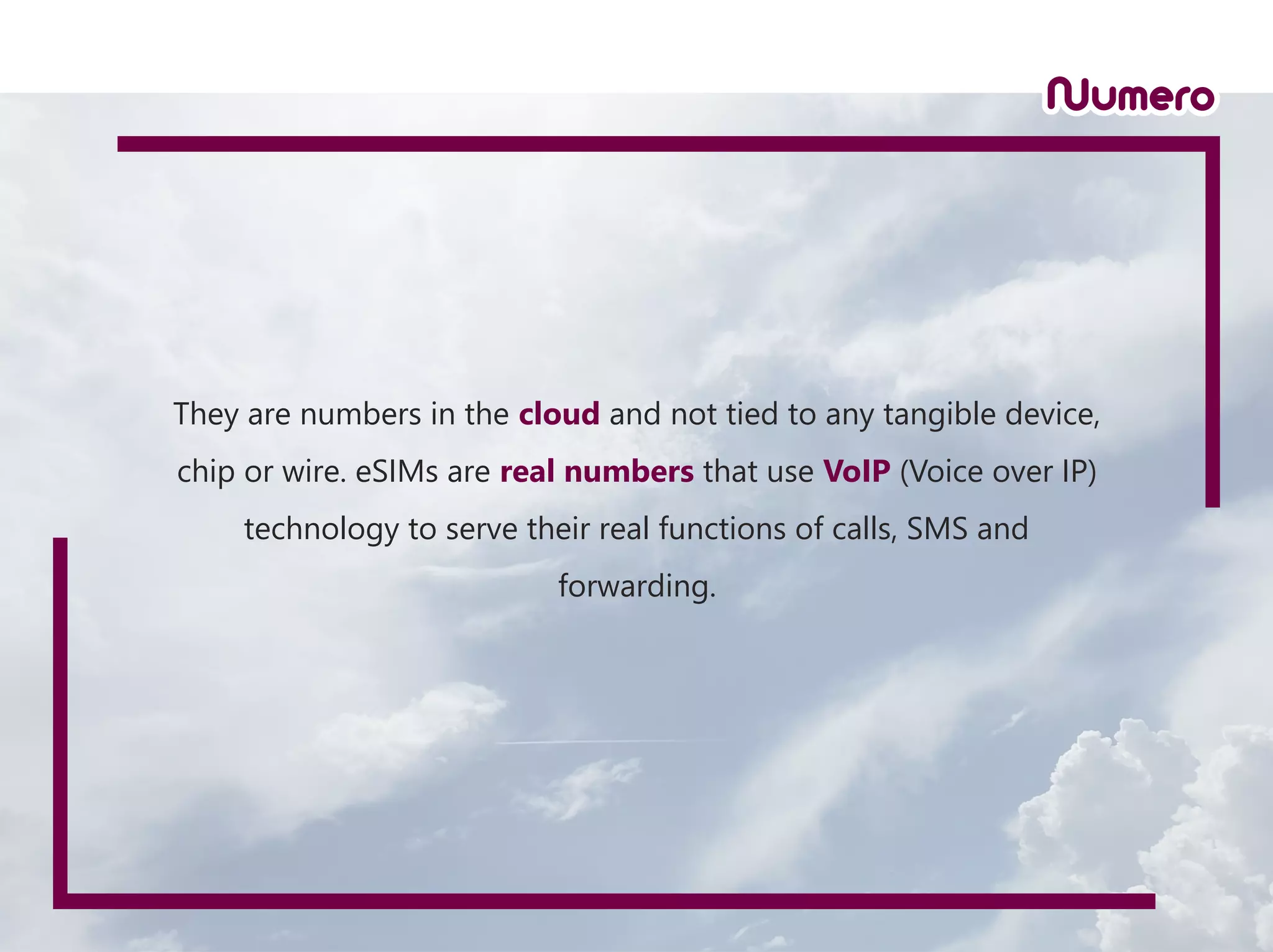 They are numbers in the cloud and not tied to any tangible device,
chip or wire. eSIMs are real numbers that use VoIP (Voice over IP)
technology to serve their real functions of calls, SMS and
forwarding.
 