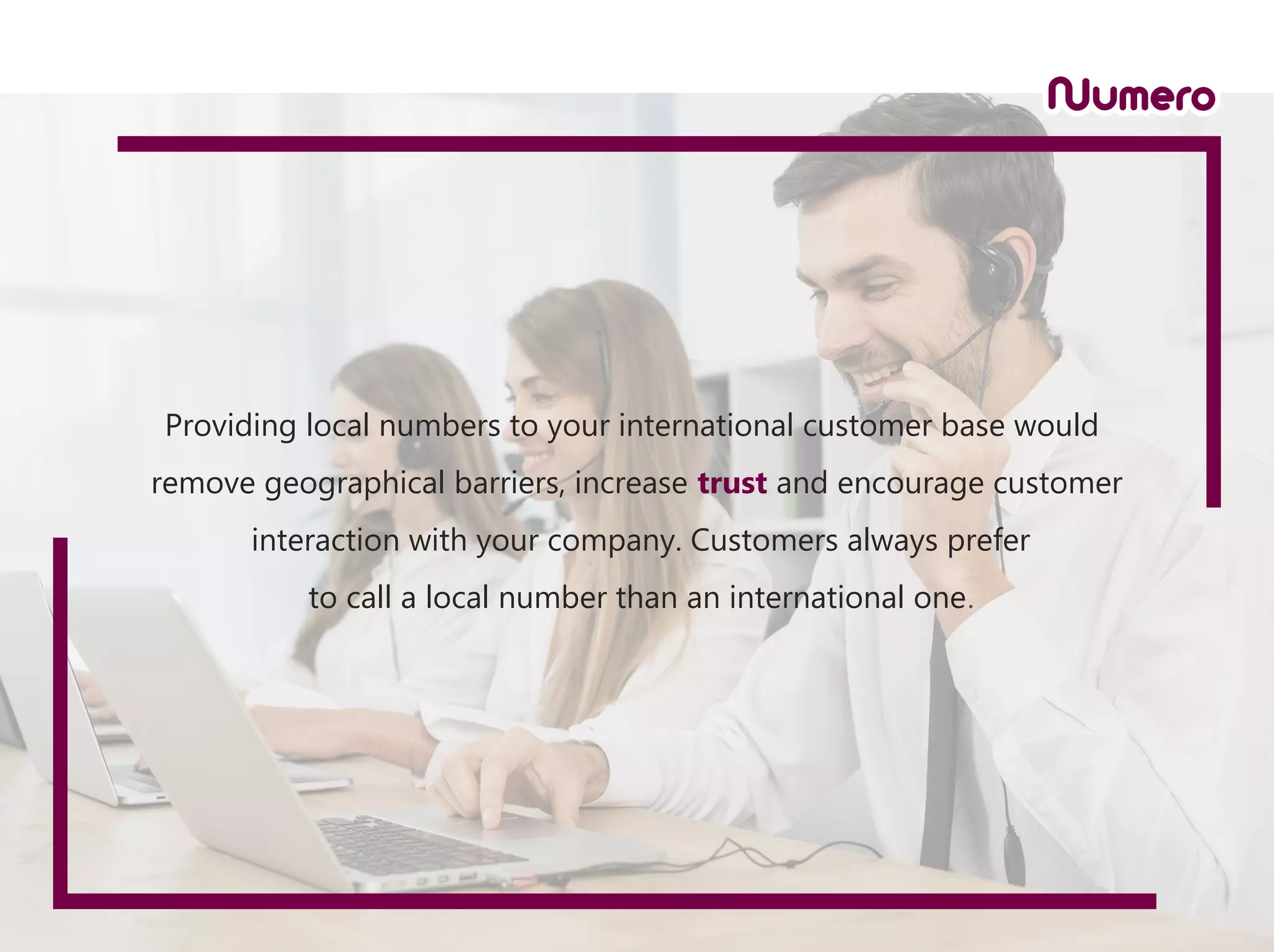Providing local numbers to your international customer base would
remove geographical barriers, increase trust and encourage customer
interaction with your company. Customers always prefer
to call a local number than an international one.
 