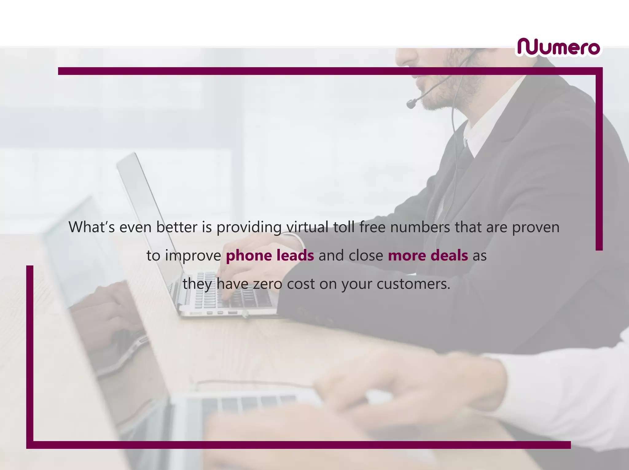 What’s even better is providing virtual toll free numbers that are proven
to improve phone leads and close more deals as
they have zero cost on your customers.
 