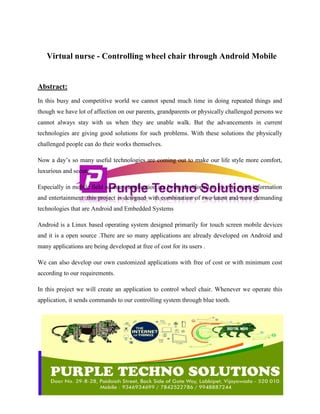 Virtual nurse - Controlling wheel chair through Android Mobile
Abstract:
In this busy and competitive world we cannot spend much time in doing repeated things and
though we have lot of affection on our parents, grandparents or physically challenged persons we
cannot always stay with us when they are unable walk. But the advancements in current
technologies are giving good solutions for such problems. With these solutions the physically
challenged people can do their works themselves.
Now a day’s so many useful technologies are coming out to make our life style more comfort,
luxurious and secure.
Especially in mobile field so many application are being developed to give us more information
and entertainment .this project is designed with combination of two latest and most demanding
technologies that are Android and Embedded Systems
Android is a Linux based operating system designed primarily for touch screen mobile devices
and it is a open source .There are so many applications are already developed on Android and
many applications are being developed at free of cost for its users .
We can also develop our own customized applications with free of cost or with minimum cost
according to our requirements.
In this project we will create an application to control wheel chair. Whenever we operate this
application, it sends commands to our controlling system through blue tooth.
 