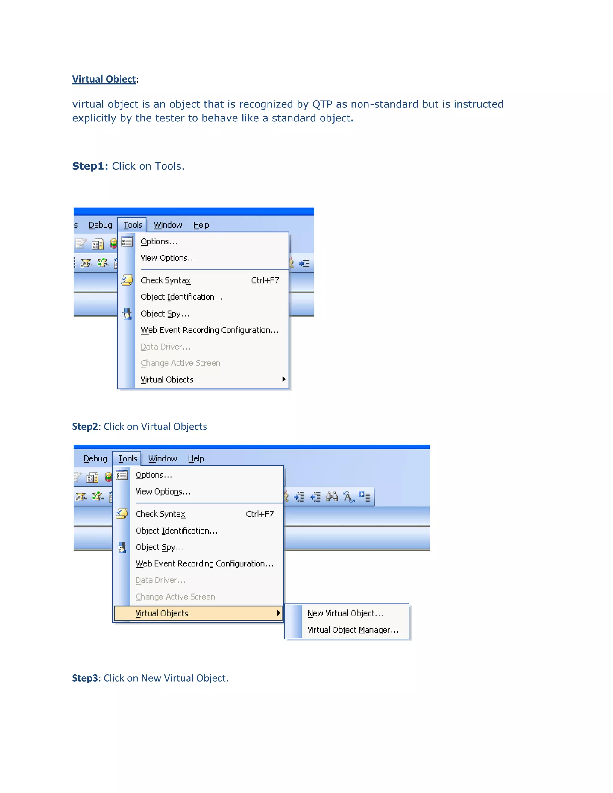 Virtual Object:
virtual object is an object that is recognized by QTP as non-standard but is instructed
explicitly by the tester to behave like a standard object.

Step1: Click on Tools.

Step2: Click on Virtual Objects

Step3: Click on New Virtual Object.

 