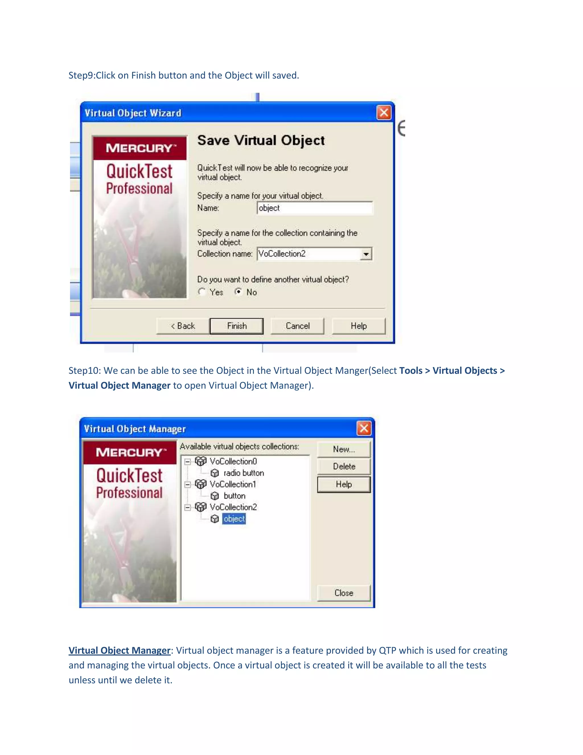 Step9:Click on Finish button and the Object will saved.

Step10: We can be able to see the Object in the Virtual Object Manger(Select Tools > Virtual Objects >
Virtual Object Manager to open Virtual Object Manager).

Virtual Object Manager: Virtual object manager is a feature provided by QTP which is used for creating
and managing the virtual objects. Once a virtual object is created it will be available to all the tests
unless until we delete it.

 