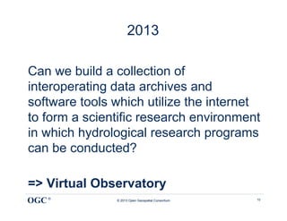 2013

Can we build a collection of
interoperating data archives and
software tools which utilize the internet
to form a scientific research environment
in which hydrological research programs
can be conducted?

=> Virtual Observatory
OGC ®          © 2013 Open Geospatial Consortium   10
 