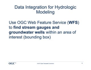 Data Integration for Hydrologic
             Modeling

Use OGC Web Feature Service (WFS)
to find stream gauges and
groundwater wells within an area of
interest (bounding box)




OGC ®         © 2013 Open Geospatial Consortium   16
 
