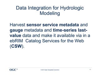 Data Integration for Hydrologic
             Modeling

Harvest sensor service metadata and
gauge metadata and time-series last-
value data and make it available via in a
ebRIM Catalog Services for the Web
(CSW).




OGC ®          © 2013 Open Geospatial Consortium   17
 