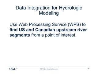 Data Integration for Hydrologic
             Modeling

Use Web Processing Service (WPS) to
find US and Canadian upstream river
segments from a point of interest.




OGC ®         © 2013 Open Geospatial Consortium   18
 