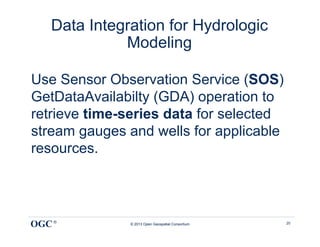 Data Integration for Hydrologic
             Modeling

Use Sensor Observation Service (SOS)
GetDataAvailabilty (GDA) operation to
retrieve time-series data for selected
stream gauges and wells for applicable
resources.




OGC ®         © 2013 Open Geospatial Consortium   20
 