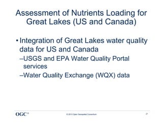 Assessment of Nutrients Loading for
  Great Lakes (US and Canada)

• Integration of Great Lakes water quality
  data for US and Canada
 – USGS and EPA Water Quality Portal
   services
 – Water Quality Exchange (WQX) data




OGC ®           © 2013 Open Geospatial Consortium   21
 