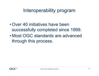 Interoperability program

• Over 40 initiatives have been
  successfully completed since 1999.
• Most OGC standards are advanced
  through this process.




OGC ®          © 2013 Open Geospatial Consortium   25
 