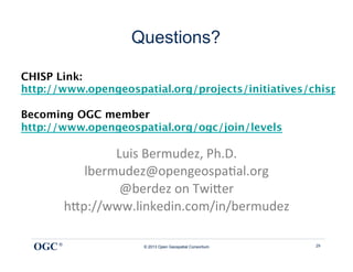 Questions?

CHISP Link:
http://www.opengeospatial.org/projects/initiatives/chisp

Becoming OGC member
http://www.opengeospatial.org/ogc/join/levels

                  Luis	
  Bermudez,	
  Ph.D.	
  
             lbermudez@opengeospa9al.org	
  
                   @berdez	
  on	
  Twi<er	
  
          h<p://www.linkedin.com/in/bermudez	
  
                              	
  
  OGC ®                © 2013 Open Geospatial Consortium   29
 