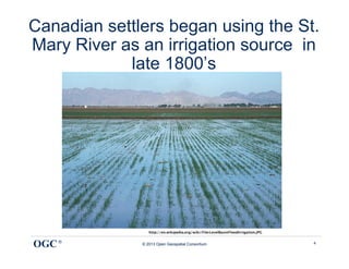 Canadian settlers began using the St.
Mary River as an irrigation source in
            late 1800’s




                 http://en.wikipedia.org/wiki/File:LevelBasinFloodIrrigation.JPG


OGC ®         © 2013 Open Geospatial Consortium                                     4
 